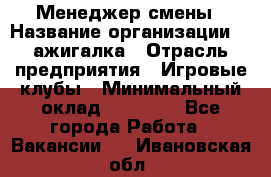 Менеджер смены › Название организации ­ Zажигалка › Отрасль предприятия ­ Игровые клубы › Минимальный оклад ­ 45 000 - Все города Работа » Вакансии   . Ивановская обл.